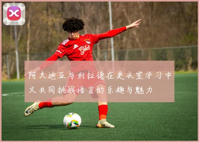阿夫迪亚与利拉德在更衣室学习中文共同挑战语言的乐趣与魅力