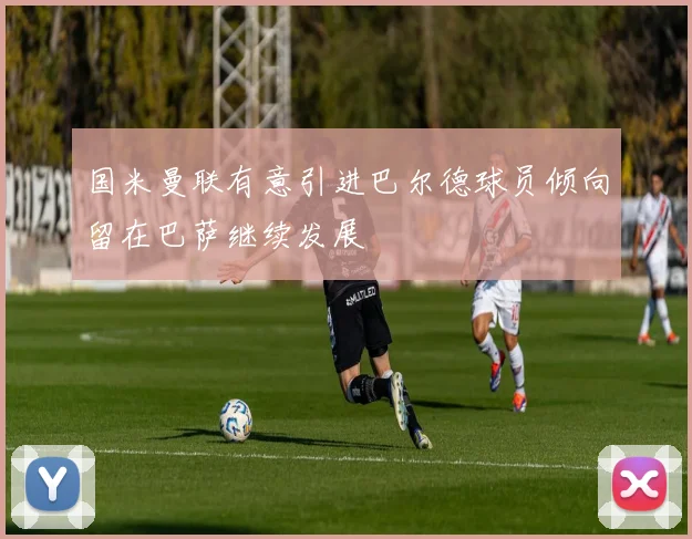 国米曼联有意引进巴尔德球员倾向留在巴萨继续发展