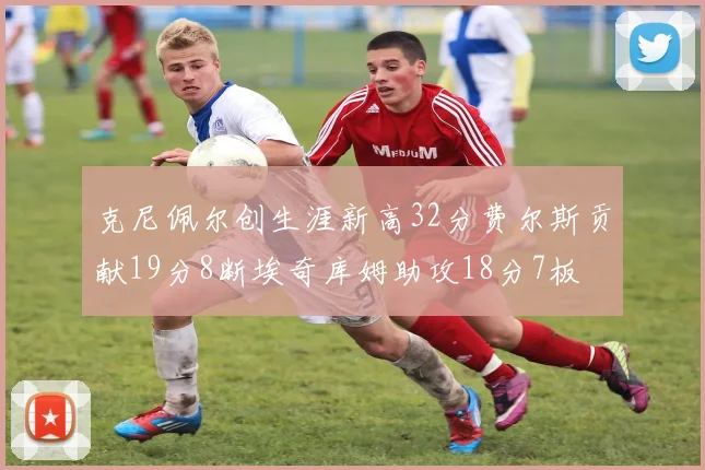 克尼佩尔创生涯新高32分费尔斯贡献19分8断埃奇库姆助攻18分7板