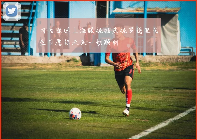 内马尔送上温暖祝福庆祝罗德里戈生日愿你未来一切顺利