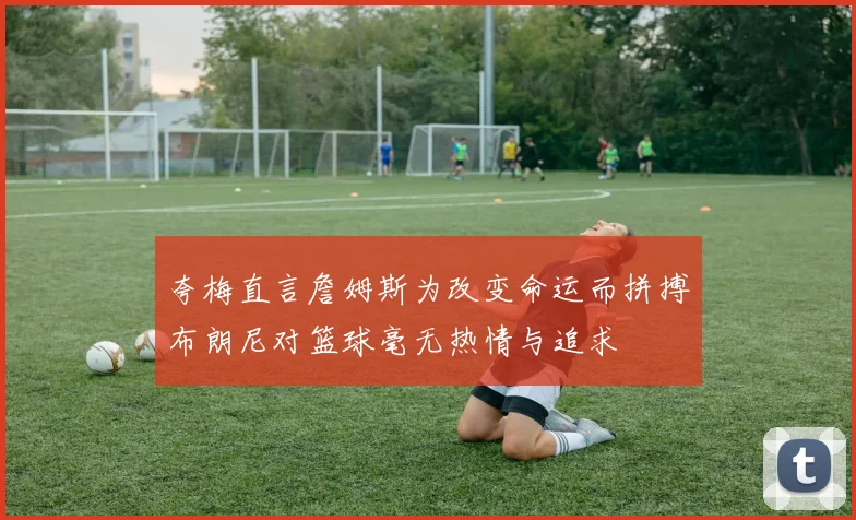 夸梅直言詹姆斯为改变命运而拼搏布朗尼对篮球毫无热情与追求