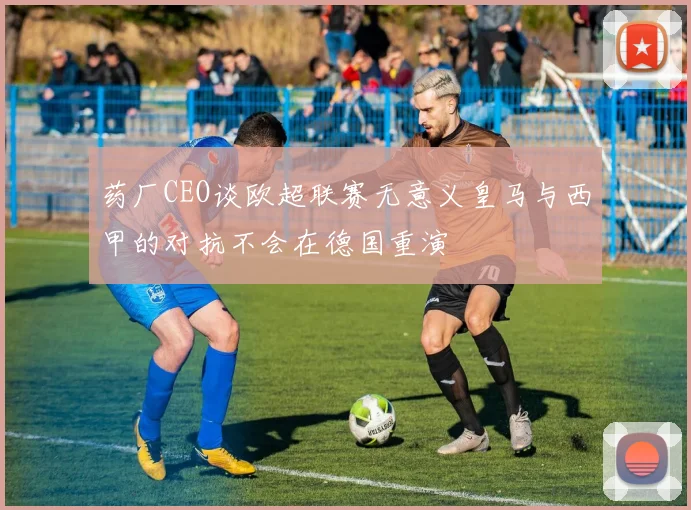 药厂CEO谈欧超联赛无意义皇马与西甲的对抗不会在德国重演