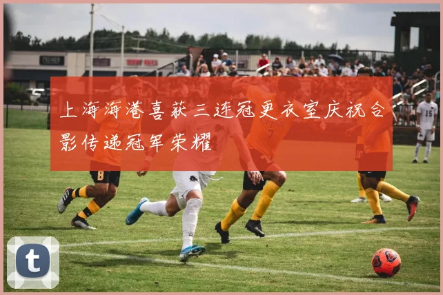 上海海港喜获三连冠更衣室庆祝合影传递冠军荣耀