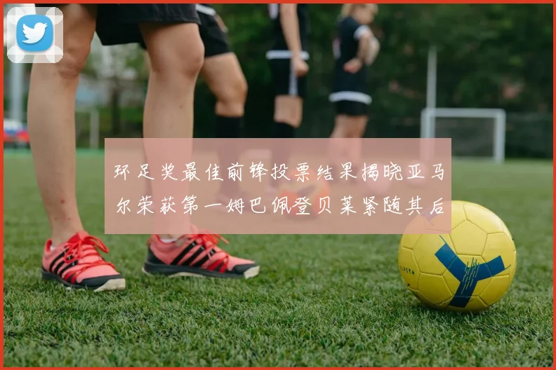 环足奖最佳前锋投票结果揭晓亚马尔荣获第一姆巴佩登贝莱紧随其后