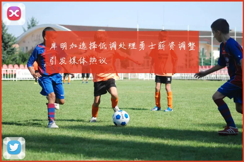 库明加选择低调处理勇士薪资调整引发媒体热议