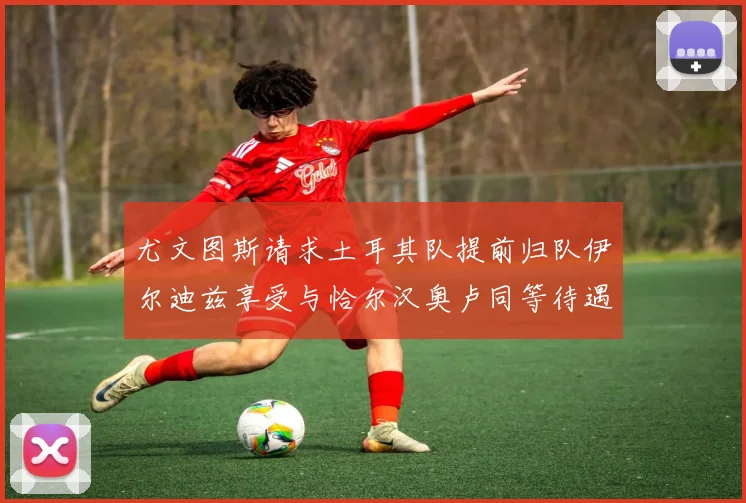 尤文图斯请求土耳其队提前归队伊尔迪兹享受与恰尔汉奥卢同等待遇