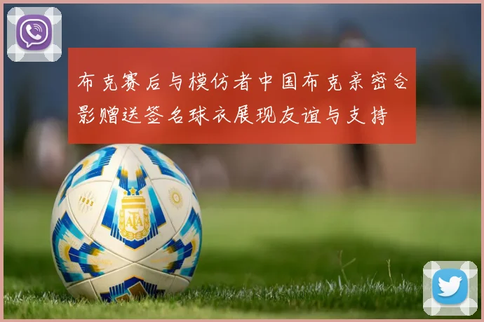 布克赛后与模仿者中国布克亲密合影赠送签名球衣展现友谊与支持