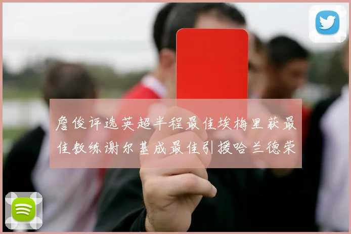 詹俊评选英超半程最佳埃梅里获最佳教练谢尔基成最佳引援哈兰德荣膺最佳球员